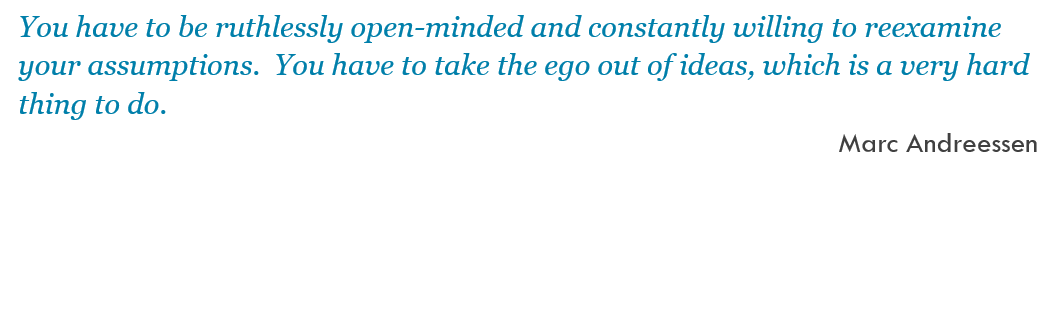 You have to be ruthlessly open-minded and constantly willing to reexamine your assumptions.  You have to take the ego out of ideas, which is a very hard thing to do. -- Marc Andreessen